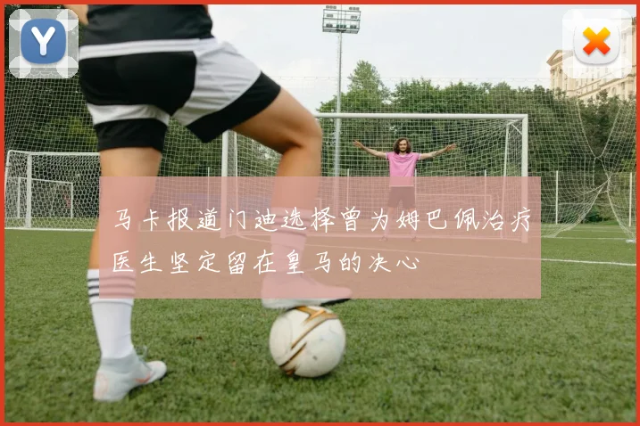 马卡报道门迪选择曾为姆巴佩治疗医生坚定留在皇马的决心
