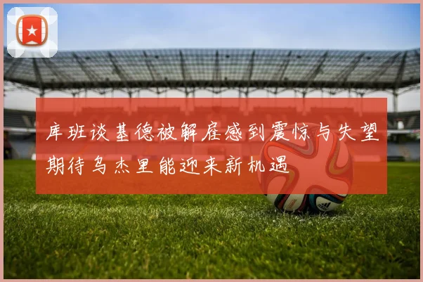 库班谈基德被解雇感到震惊与失望期待乌杰里能迎来新机遇