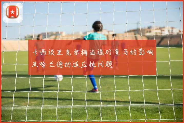 卡西谈里克尔梅当选对皇马的影响及哈兰德的适应性问题