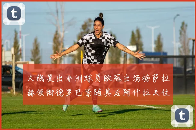 火线复出非洲球员欧冠出场榜萨拉赫领衔德罗巴紧随其后阿什拉夫位列第四